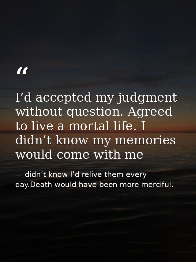 I’d accepted my judgment without question. Agreed to live a mortal life. I didn’t know my memories would come with me — didn’t know I’d relive them every day.Death would have been more merciful.