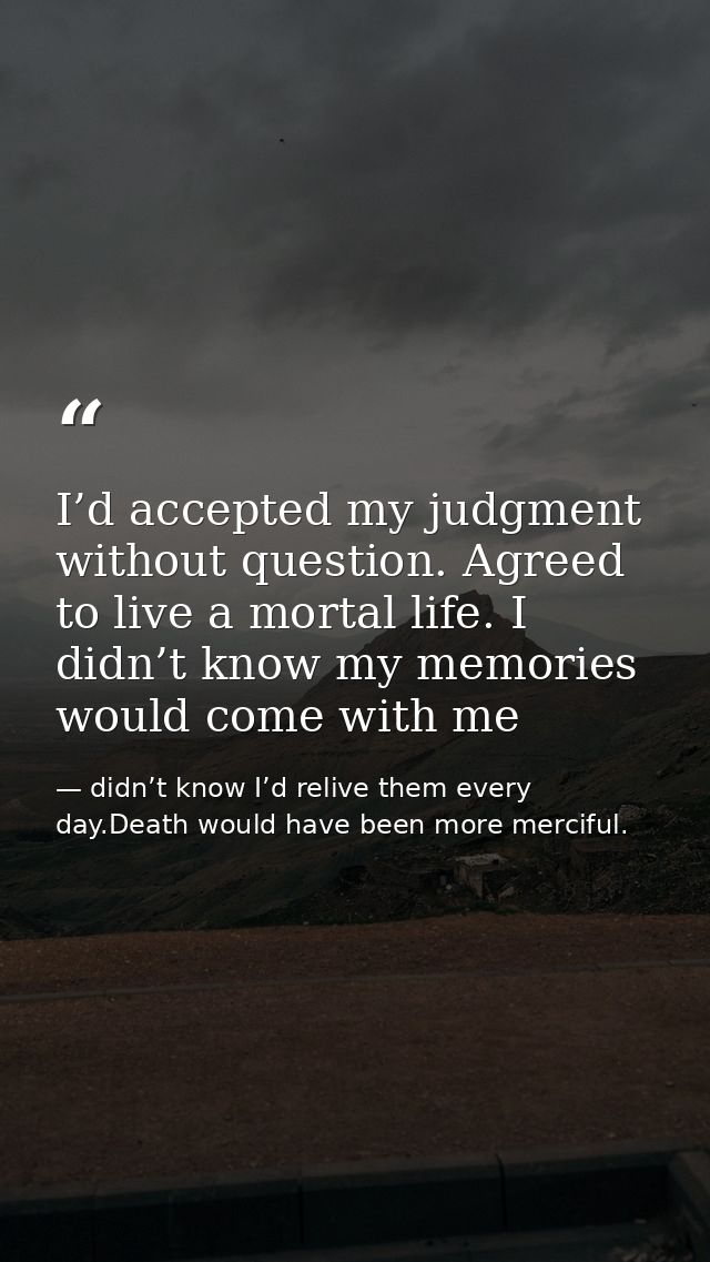 I’d accepted my judgment without question. Agreed to live a mortal life. I didn’t know my memories would come with me — didn’t know I’d relive them every day.Death would have been more merciful.