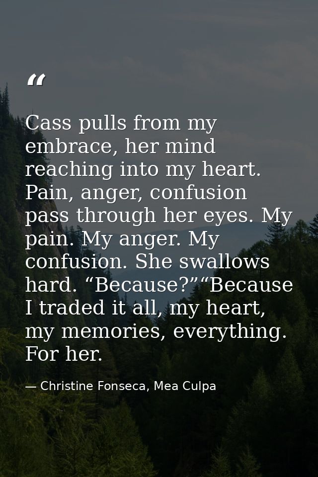 Cass pulls from my embrace, her mind reaching into my heart. Pain, anger, confusion pass through her eyes. My pain. My a — Christine Fonseca, Mea Culpa