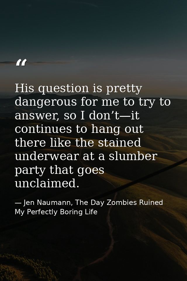 His question is pretty dangerous for me to try to answer, so I don’t—it continues to hang out there like the stained und — Jen Naumann, The Day Zombies Ruined My Perfectly Boring Life