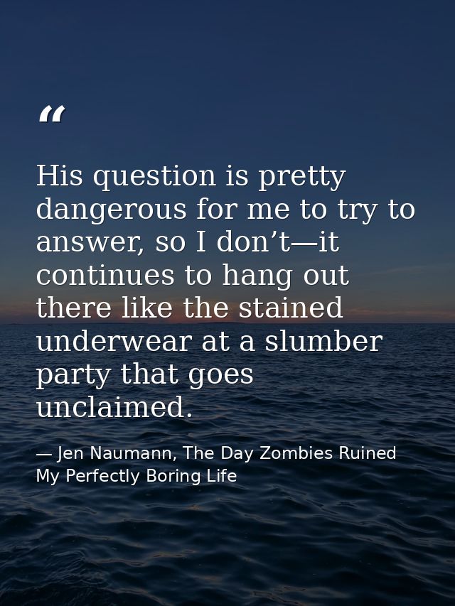 His question is pretty dangerous for me to try to answer, so I don’t—it continues to hang out there like the stained und — Jen Naumann, The Day Zombies Ruined My Perfectly Boring Life