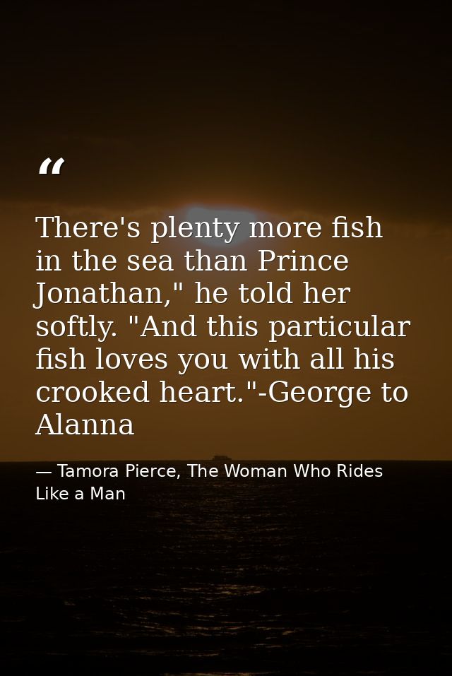 There's plenty more fish in the sea than Prince Jonathan," he told her softly. "And this particular fish loves you with  — Tamora Pierce, The Woman Who Rides Like a Man