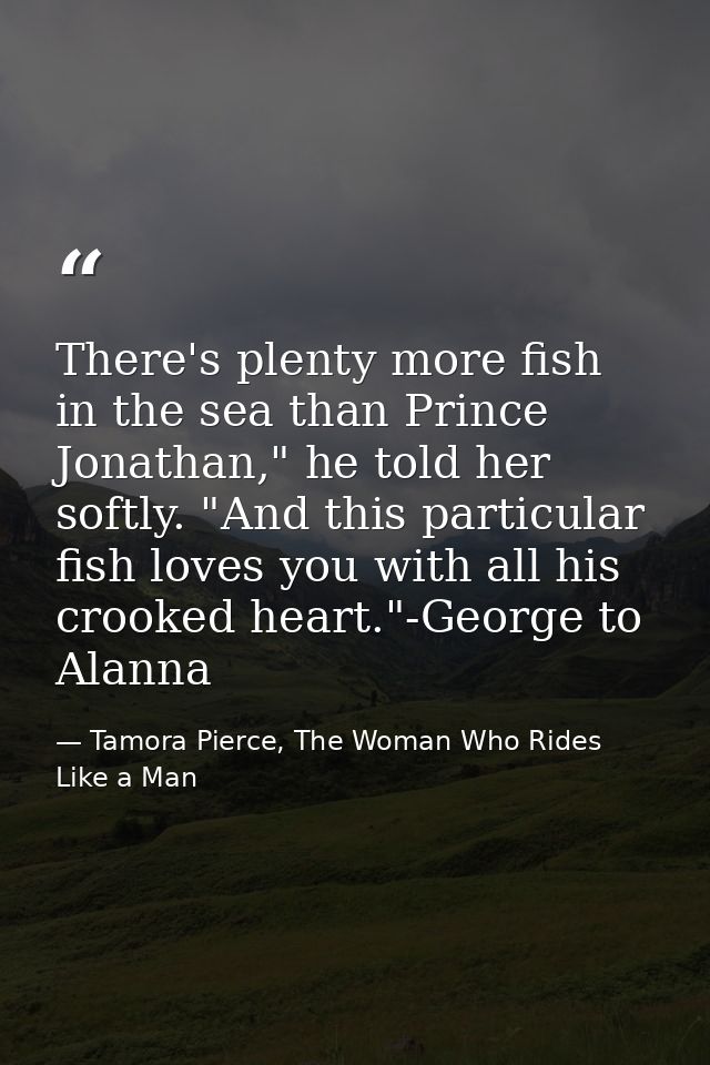 There's plenty more fish in the sea than Prince Jonathan," he told her softly. "And this particular fish loves you with  — Tamora Pierce, The Woman Who Rides Like a Man