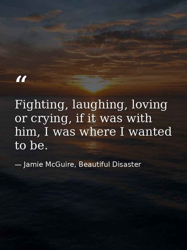 Fighting, laughing, loving or crying, if it was with him, I was where I wanted to be. — Jamie McGuire, Beautiful Disaster