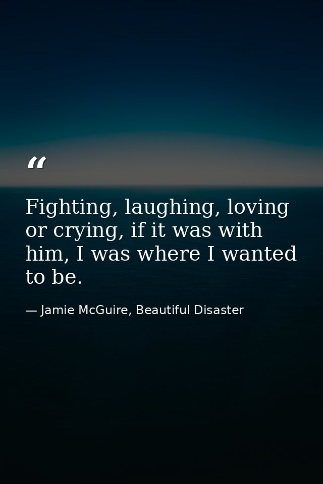 Fighting, laughing, loving or crying, if it was with him, I was where I wanted to be. — Jamie McGuire, Beautiful Disaster