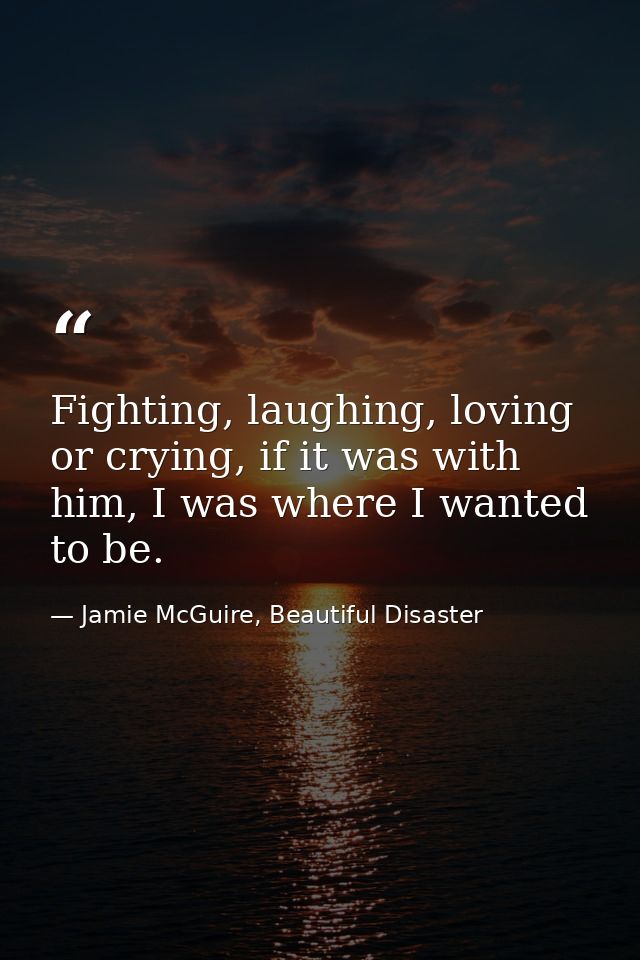 Fighting, laughing, loving or crying, if it was with him, I was where I wanted to be. — Jamie McGuire, Beautiful Disaster