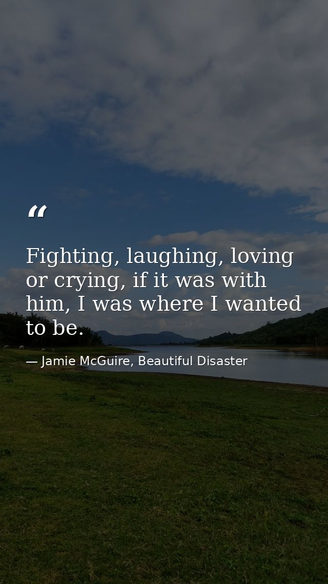 Fighting, laughing, loving or crying, if it was with him, I was where I wanted to be. — Jamie McGuire, Beautiful Disaster