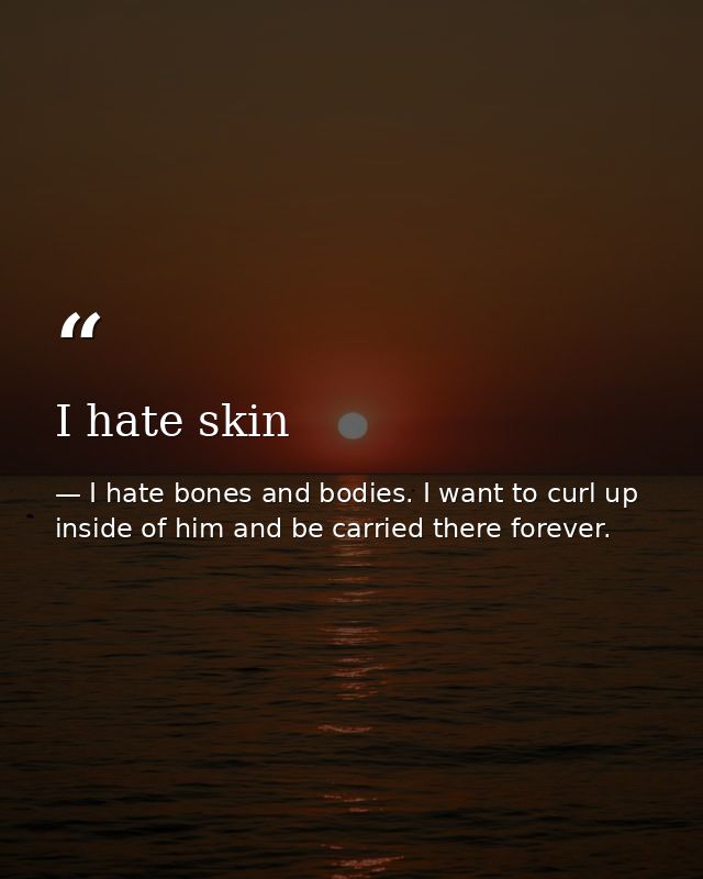 I hate skin — I hate bones and bodies. I want to curl up inside of him and be carried there forever.