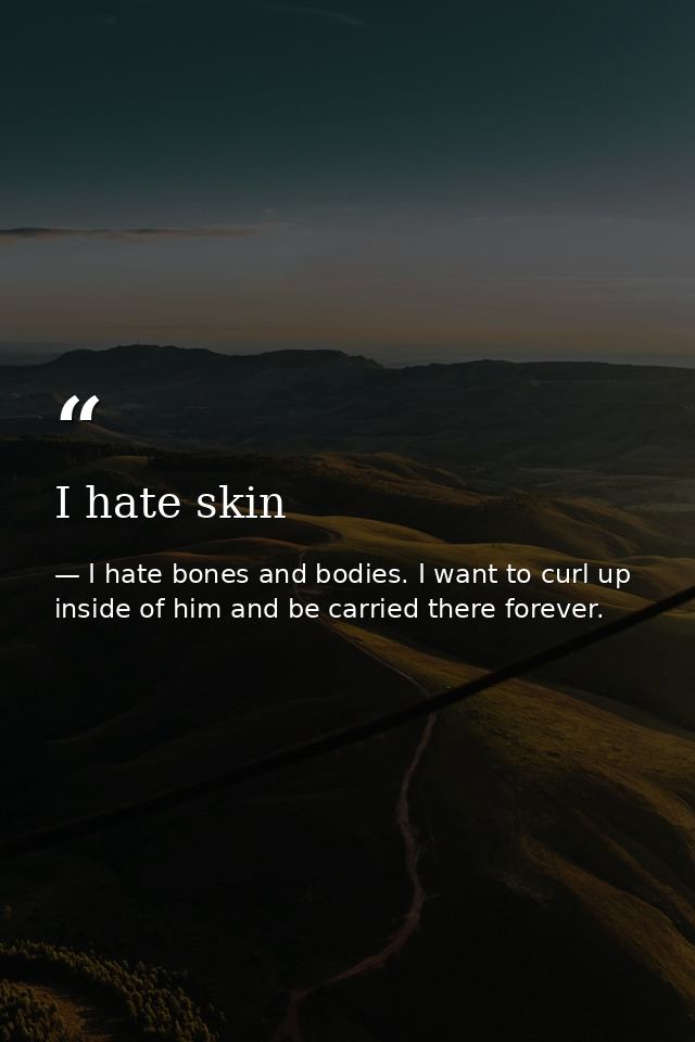 I hate skin — I hate bones and bodies. I want to curl up inside of him and be carried there forever.