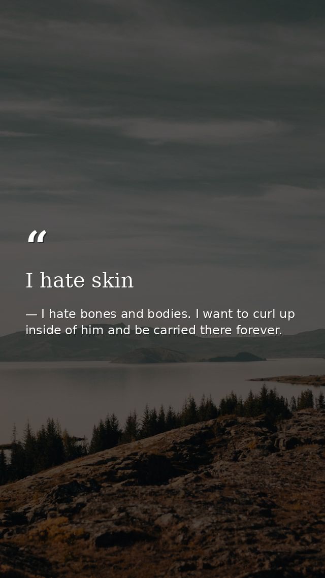 I hate skin — I hate bones and bodies. I want to curl up inside of him and be carried there forever.