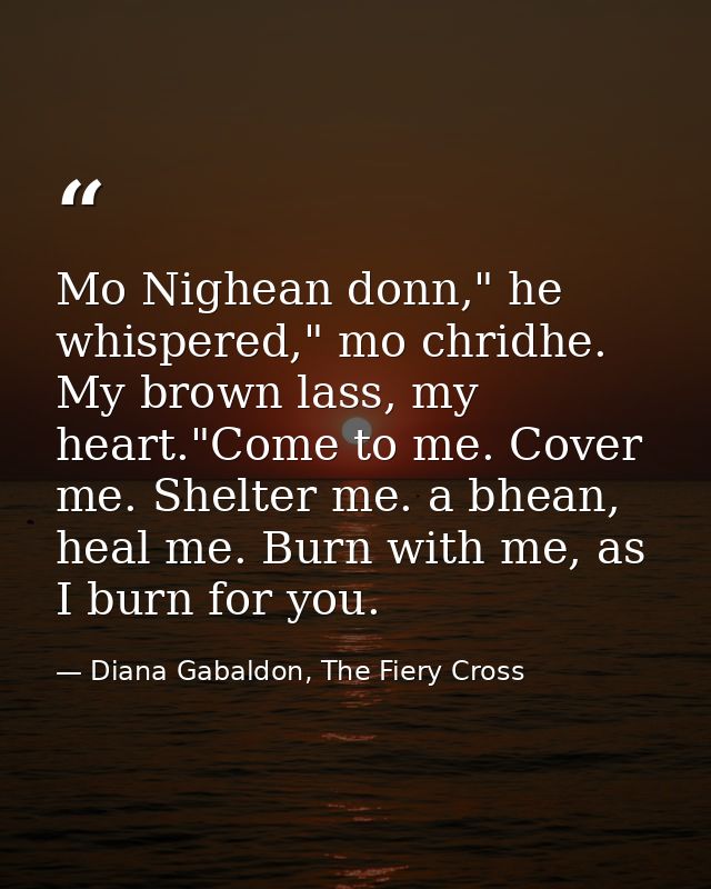 Mo Nighean donn," he whispered," mo chridhe. My brown lass, my heart."Come to me. Cover me. Shelter me. a bhean, heal me — Diana Gabaldon, The Fiery Cross