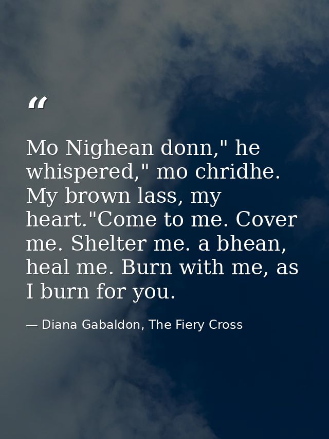 Mo Nighean donn," he whispered," mo chridhe. My brown lass, my heart."Come to me. Cover me. Shelter me. a bhean, heal me — Diana Gabaldon, The Fiery Cross