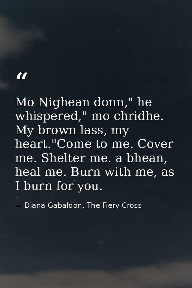 Mo Nighean donn," he whispered," mo chridhe. My brown lass, my heart."Come to me. Cover me. Shelter me. a bhean, heal me — Diana Gabaldon, The Fiery Cross