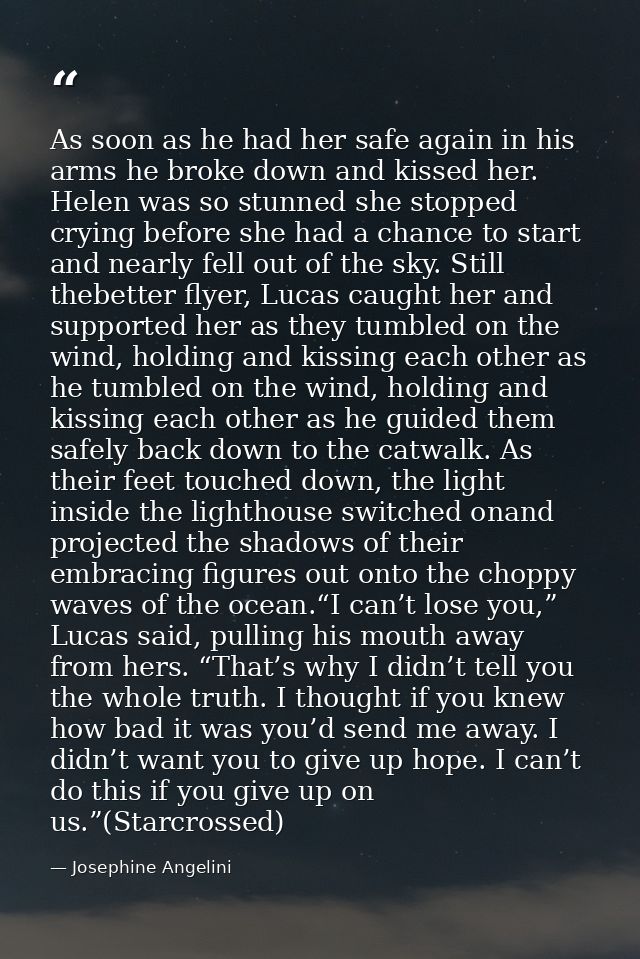As soon as he had her safe again in his arms he broke down and kissed her. Helen was so stunned she stopped crying befor — Josephine Angelini