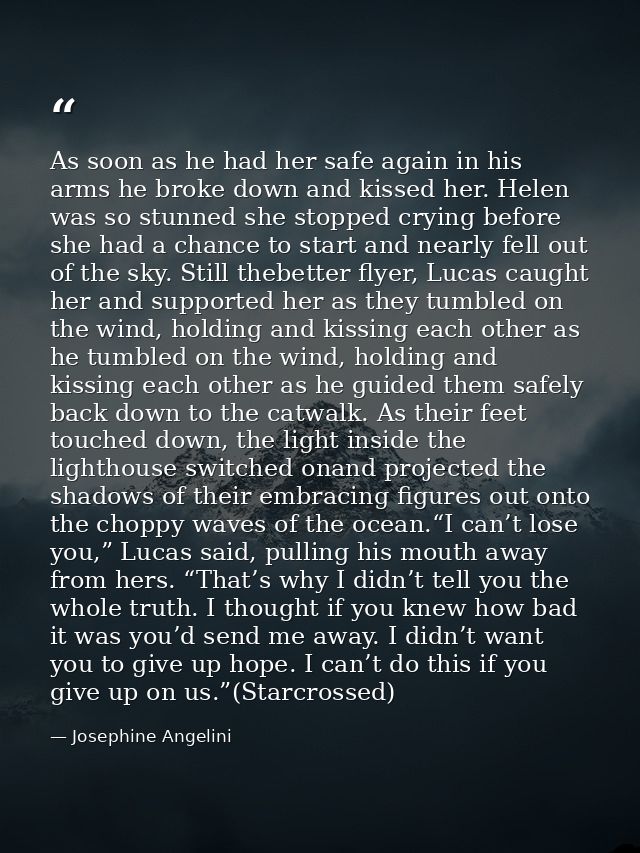 As soon as he had her safe again in his arms he broke down and kissed her. Helen was so stunned she stopped crying befor — Josephine Angelini