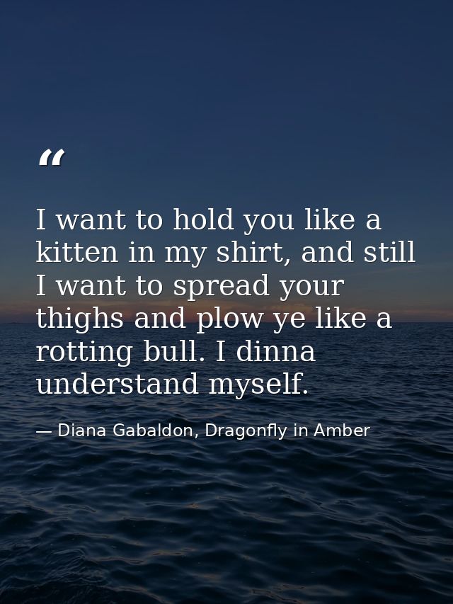 I want to hold you like a kitten in my shirt, and still I want to spread your thighs and plow ye like a rotting bull. I  — Diana Gabaldon, Dragonfly in Amber