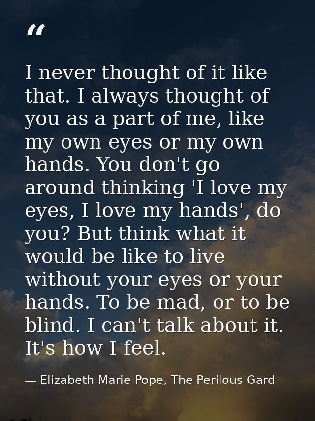 I never thought of it like that. I always thought of you as a part of me, like my own eyes or my own hands. You don't go — Elizabeth Marie Pope, The Perilous Gard