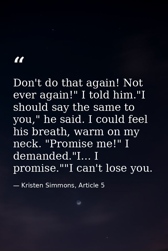 Don't do that again! Not ever again!" I told him."I should say the same to you," he said. I could feel his breath, warm  — Kristen Simmons, Article 5