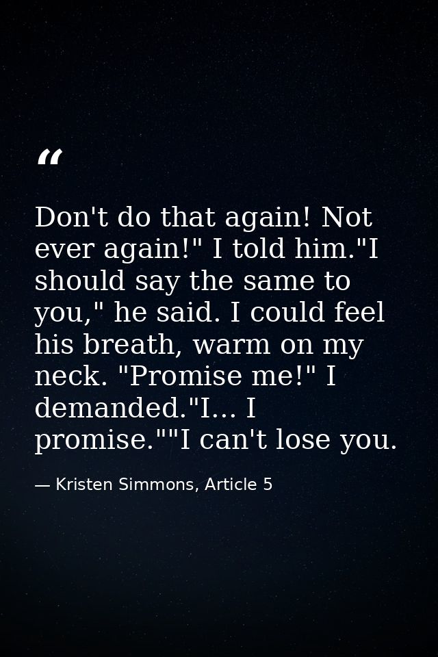 Don't do that again! Not ever again!" I told him."I should say the same to you," he said. I could feel his breath, warm  — Kristen Simmons, Article 5