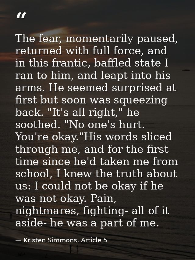 The fear, momentarily paused, returned with full force, and in this frantic, baffled state I ran to him, and leapt into  — Kristen Simmons, Article 5