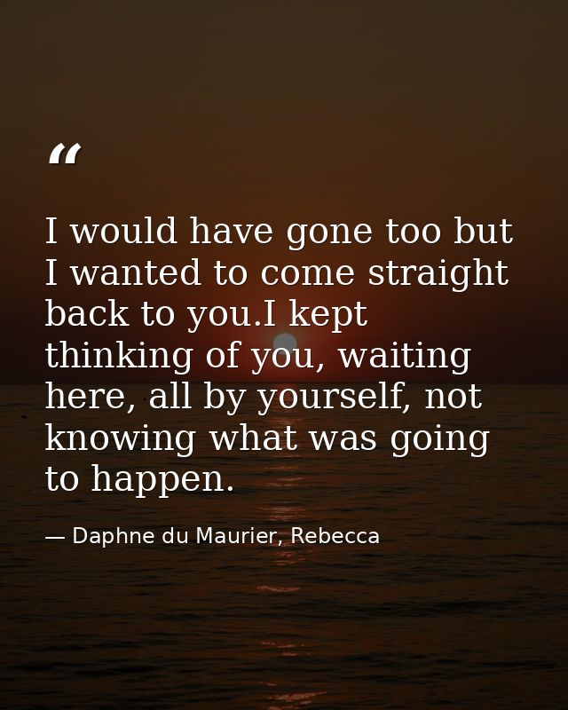 I would have gone too but I wanted to come straight back to you.I kept thinking of you, waiting here, all by yourself, n — Daphne du Maurier, Rebecca