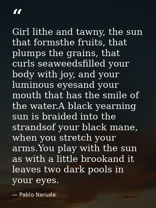 Girl lithe and tawny, the sun that formsthe fruits, that plumps the grains, that curls seaweedsfilled your body with joy — Pablo Neruda