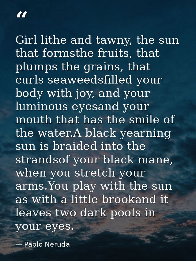 Girl lithe and tawny, the sun that formsthe fruits, that plumps the grains, that curls seaweedsfilled your body with joy — Pablo Neruda