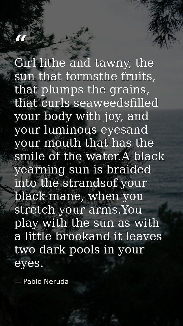 Girl lithe and tawny, the sun that formsthe fruits, that plumps the grains, that curls seaweedsfilled your body with joy — Pablo Neruda