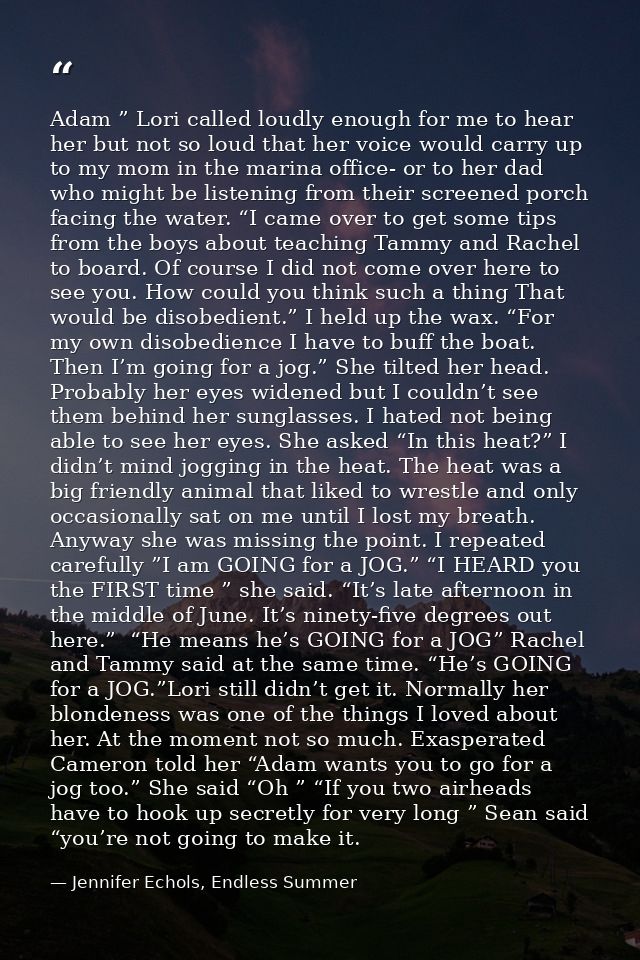 Adam ” Lori called loudly enough for me to hear her but not so loud that her voice would carry up to my mom in the marin — Jennifer Echols, Endless Summer
