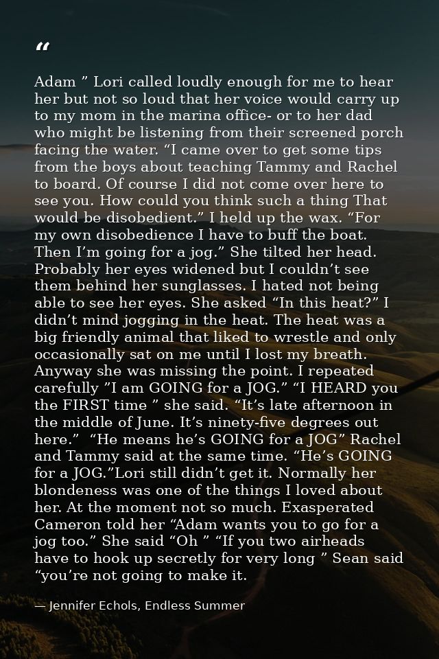 Adam ” Lori called loudly enough for me to hear her but not so loud that her voice would carry up to my mom in the marin — Jennifer Echols, Endless Summer