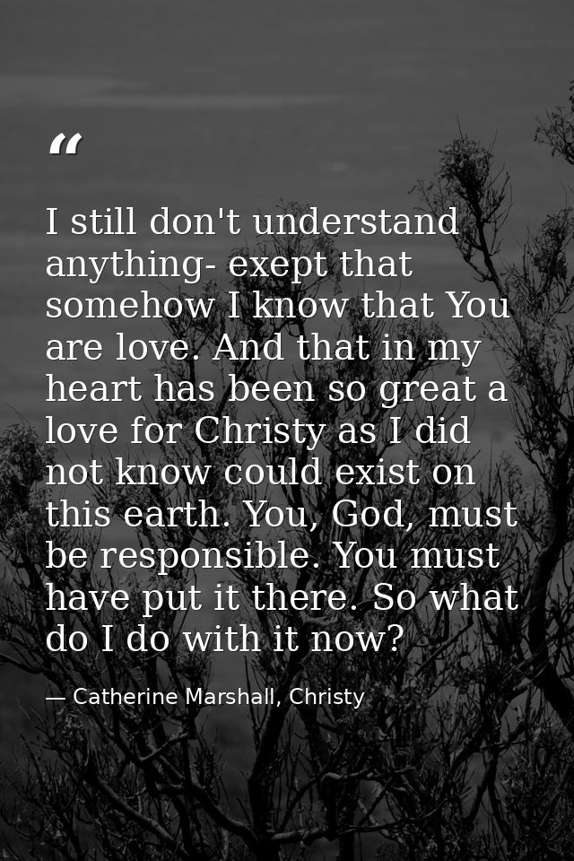 I still don't understand anything- exept that somehow I know that You are love. And that in my heart has been so great a — Catherine Marshall, Christy