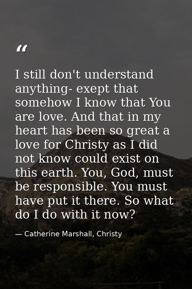 I still don't understand anything- exept that somehow I know that You are love. And that in my heart has been so great a — Catherine Marshall, Christy