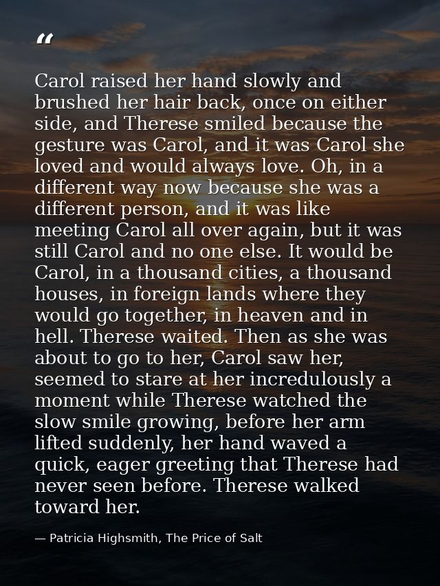 Carol raised her hand slowly and brushed her hair back, once on either side, and Therese smiled because the gesture was  — Patricia Highsmith, The Price of Salt