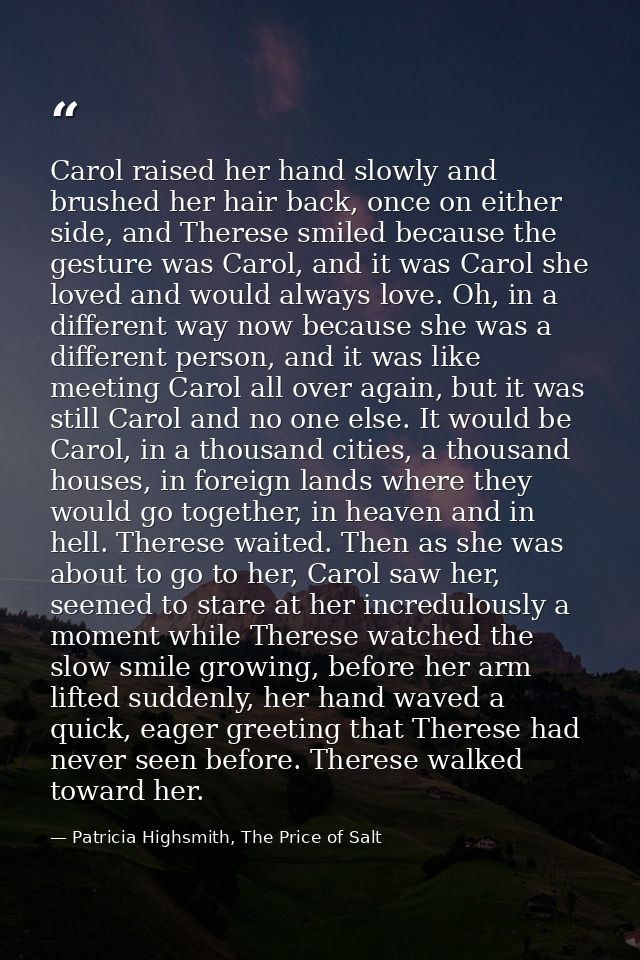 Carol raised her hand slowly and brushed her hair back, once on either side, and Therese smiled because the gesture was  — Patricia Highsmith, The Price of Salt