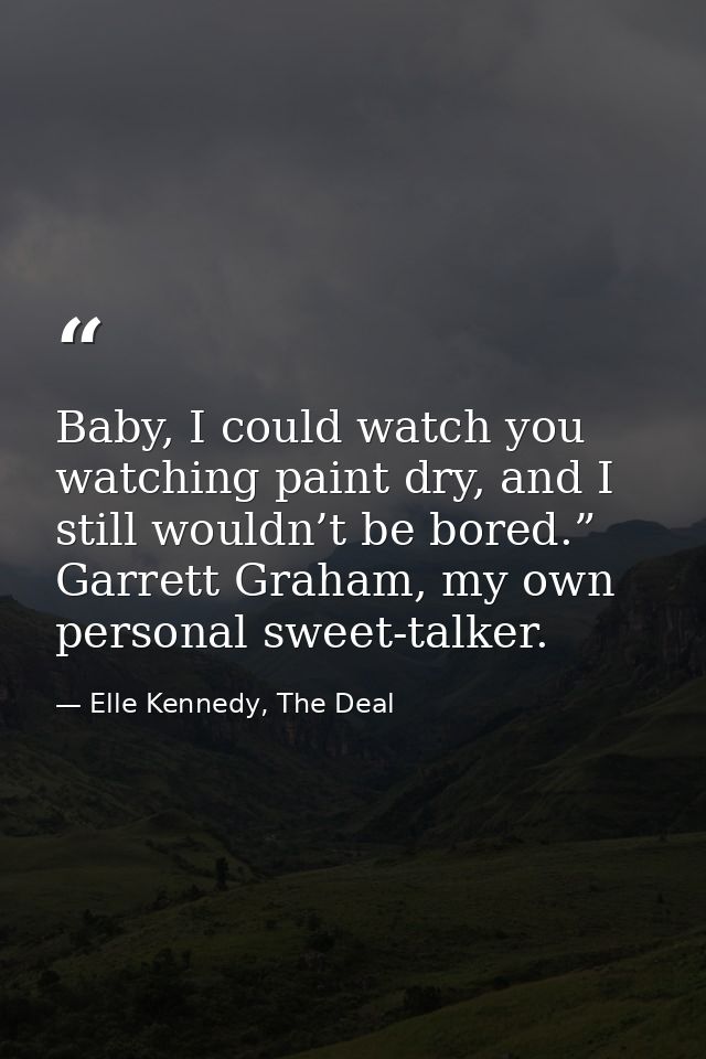 Baby, I could watch you watching paint dry, and I still wouldn’t be bored.” Garrett Graham, my own personal sweet-talker — Elle Kennedy, The Deal