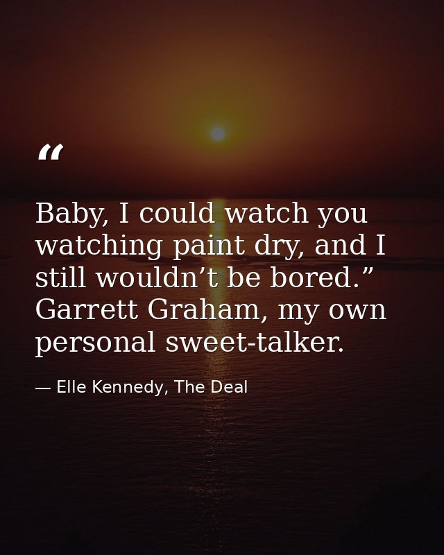 Baby, I could watch you watching paint dry, and I still wouldn’t be bored.” Garrett Graham, my own personal sweet-talker — Elle Kennedy, The Deal