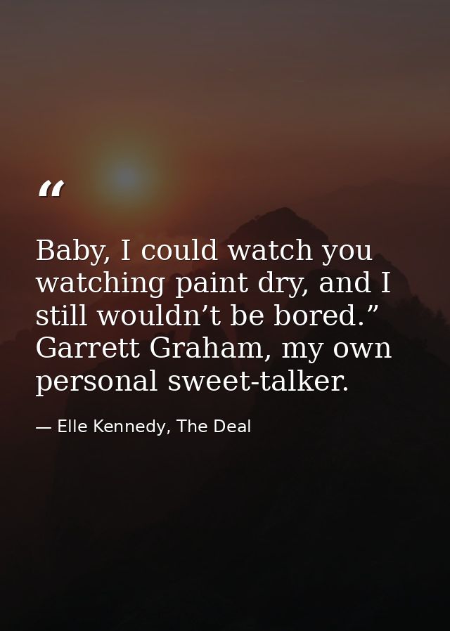 Baby, I could watch you watching paint dry, and I still wouldn’t be bored.” Garrett Graham, my own personal sweet-talker — Elle Kennedy, The Deal
