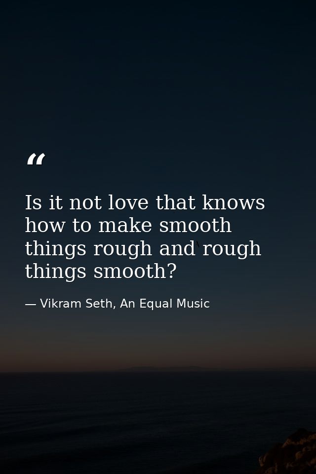 Is it not love that knows how to make smooth things rough and rough things smooth? — Vikram Seth, An Equal Music
