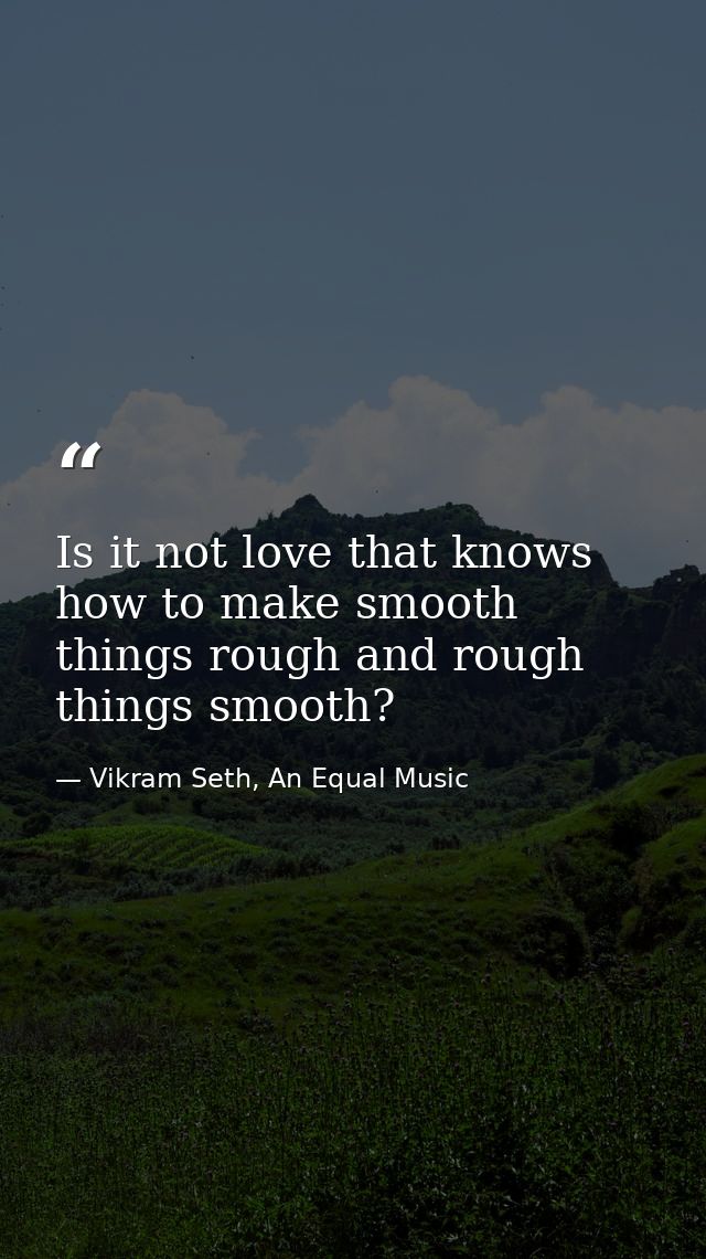 Is it not love that knows how to make smooth things rough and rough things smooth? — Vikram Seth, An Equal Music