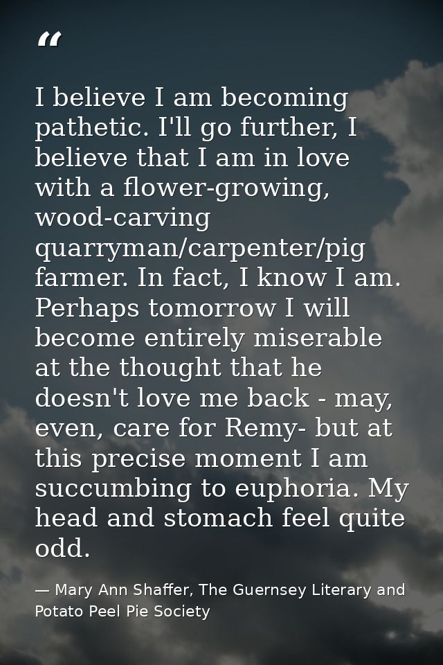 I believe I am becoming pathetic. I'll go further, I believe that I am in love with a flower-growing, wood-carving quarr — Mary Ann Shaffer, The Guernsey Literary and Potato Peel Pie Society