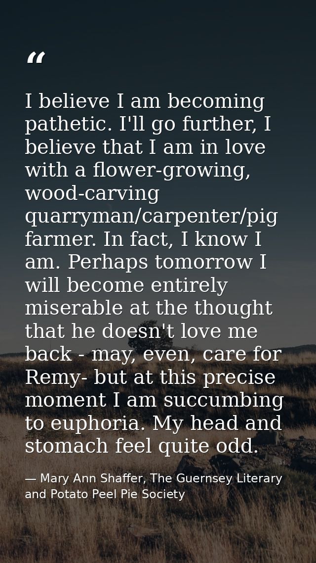 I believe I am becoming pathetic. I'll go further, I believe that I am in love with a flower-growing, wood-carving quarr — Mary Ann Shaffer, The Guernsey Literary and Potato Peel Pie Society
