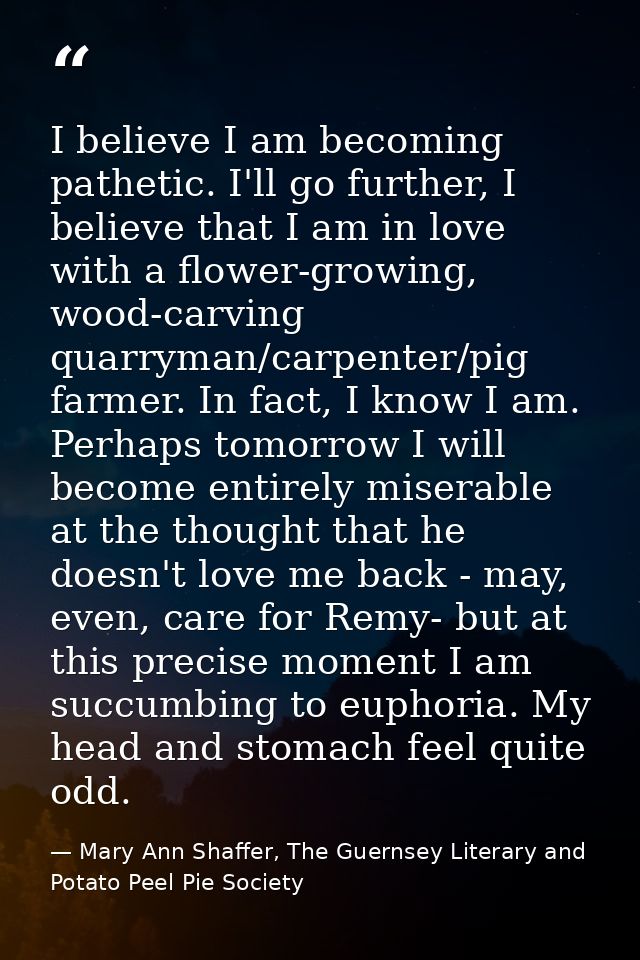 I believe I am becoming pathetic. I'll go further, I believe that I am in love with a flower-growing, wood-carving quarr — Mary Ann Shaffer, The Guernsey Literary and Potato Peel Pie Society
