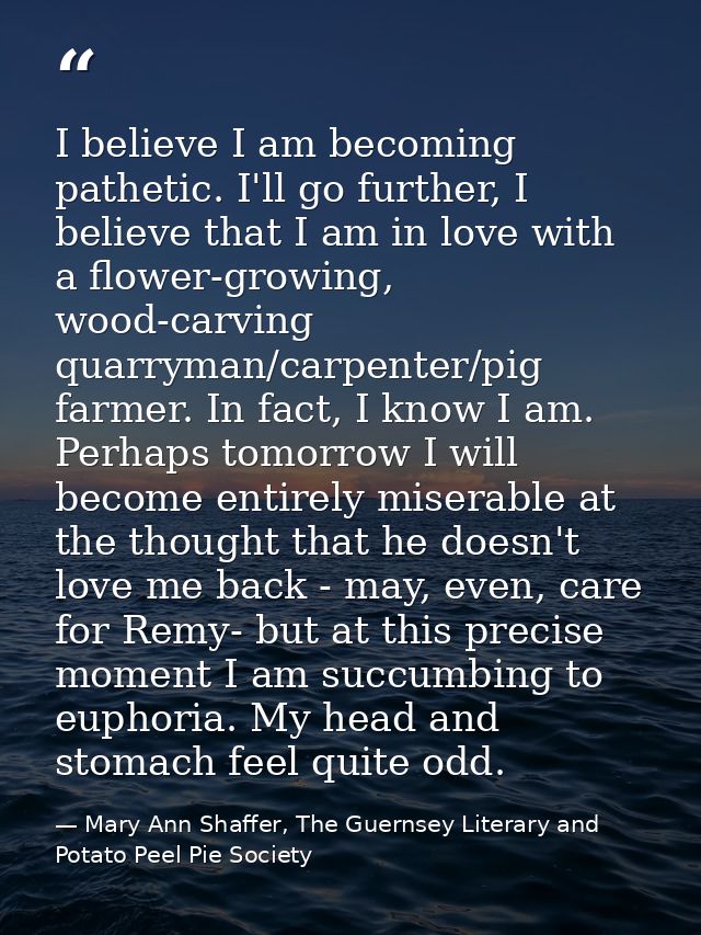 I believe I am becoming pathetic. I'll go further, I believe that I am in love with a flower-growing, wood-carving quarr — Mary Ann Shaffer, The Guernsey Literary and Potato Peel Pie Society