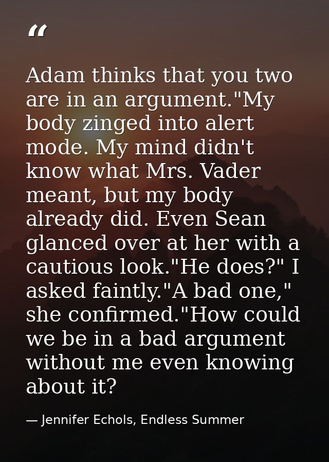 Adam thinks that you two are in an argument."My body zinged into alert mode. My mind didn't know what Mrs. Vader meant,  — Jennifer Echols, Endless Summer