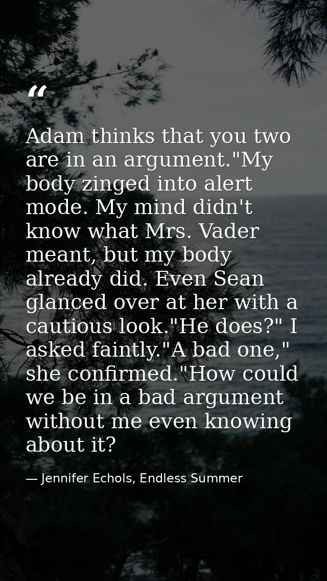 Adam thinks that you two are in an argument."My body zinged into alert mode. My mind didn't know what Mrs. Vader meant,  — Jennifer Echols, Endless Summer
