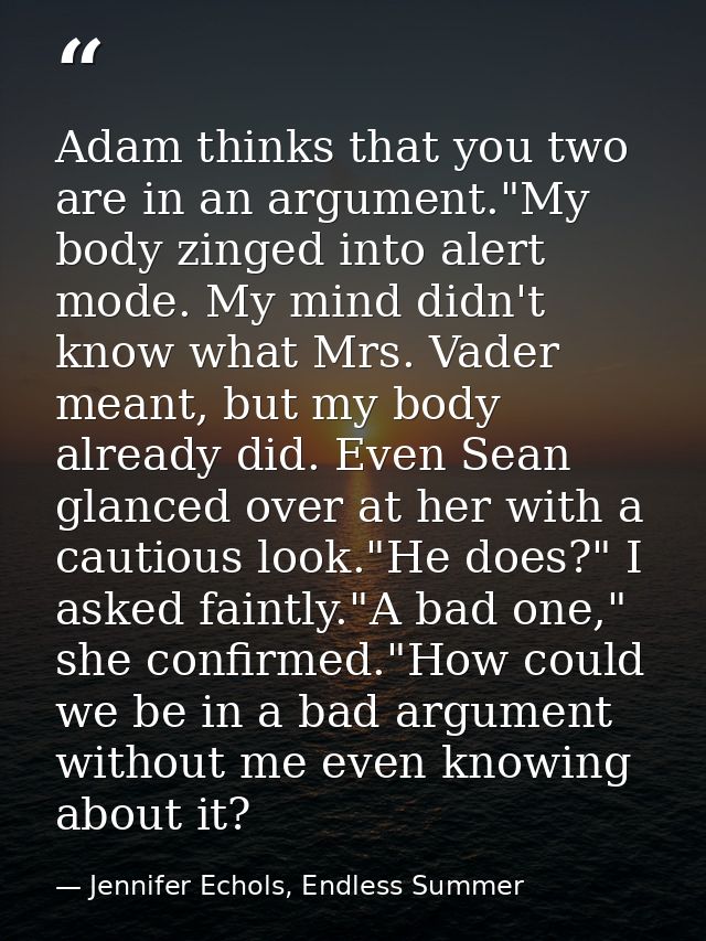 Adam thinks that you two are in an argument."My body zinged into alert mode. My mind didn't know what Mrs. Vader meant,  — Jennifer Echols, Endless Summer
