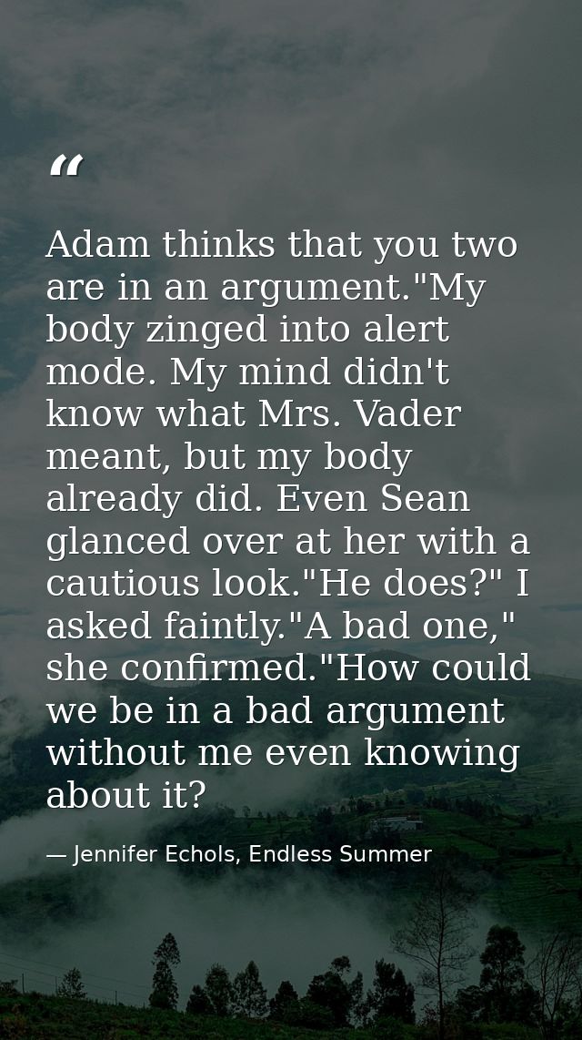 Adam thinks that you two are in an argument."My body zinged into alert mode. My mind didn't know what Mrs. Vader meant,  — Jennifer Echols, Endless Summer