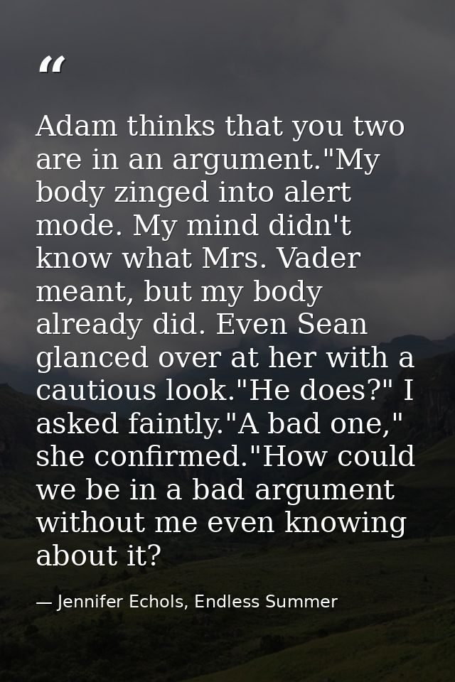 Adam thinks that you two are in an argument."My body zinged into alert mode. My mind didn't know what Mrs. Vader meant,  — Jennifer Echols, Endless Summer