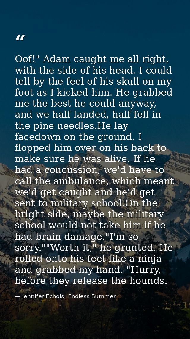 Oof!" Adam caught me all right, with the side of his head. I could tell by the feel of his skull on my foot as I kicked  — Jennifer Echols, Endless Summer