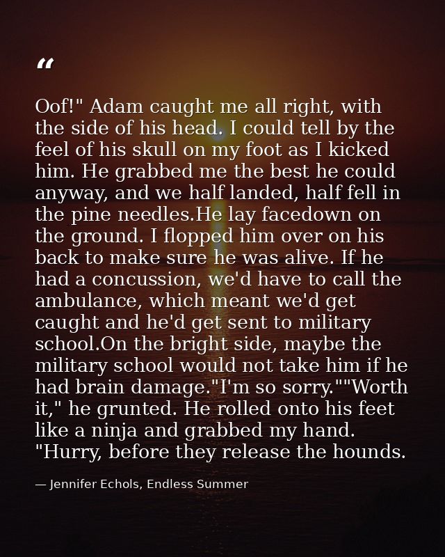 Oof!" Adam caught me all right, with the side of his head. I could tell by the feel of his skull on my foot as I kicked  — Jennifer Echols, Endless Summer